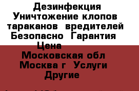 Дезинфекция Уничтожение клопов, тараканов, вредителей. Безопасно. Гарантия › Цена ­ 1 000 - Московская обл., Москва г. Услуги » Другие   